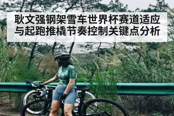 耿文强钢架雪车世界杯赛道适应与起跑推橇节奏控制关键点分析