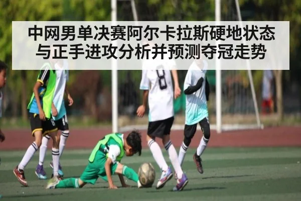 中网男单决赛阿尔卡拉斯硬地状态与正手进攻分析并预测夺冠走势