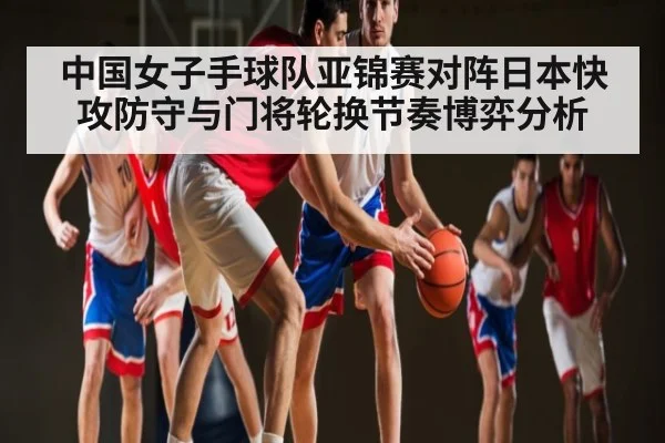 中国女子手球队亚锦赛对阵日本快攻防守与门将轮换节奏博弈分析